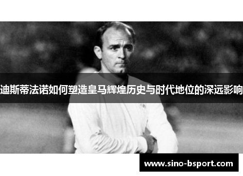 迪斯蒂法诺如何塑造皇马辉煌历史与时代地位的深远影响