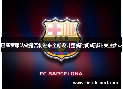 巴塞罗那队徽是否将迎来全新设计更新时间成球迷关注焦点