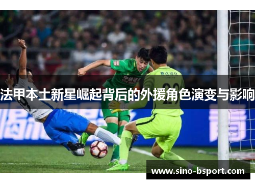 法甲本土新星崛起背后的外援角色演变与影响 法甲本土新星崛起背后的外援角色演变与影响