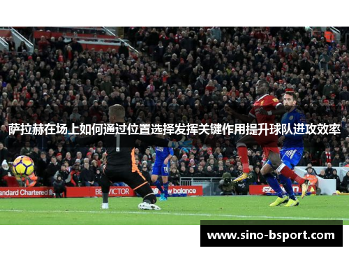 萨拉赫在场上如何通过位置选择发挥关键作用提升球队进攻效率