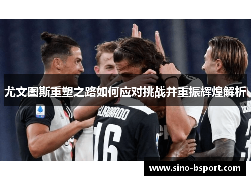 尤文图斯重塑之路如何应对挑战并重振辉煌解析 尤文图斯重塑之路如何应对挑战并重振辉煌解析