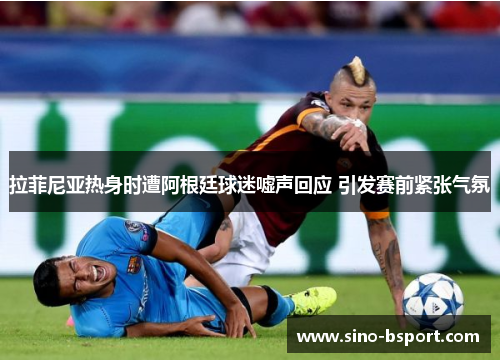 拉菲尼亚热身时遭阿根廷球迷嘘声回应 引发赛前紧张气氛
