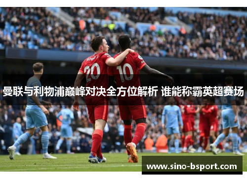 曼联与利物浦巅峰对决全方位解析 谁能称霸英超赛场