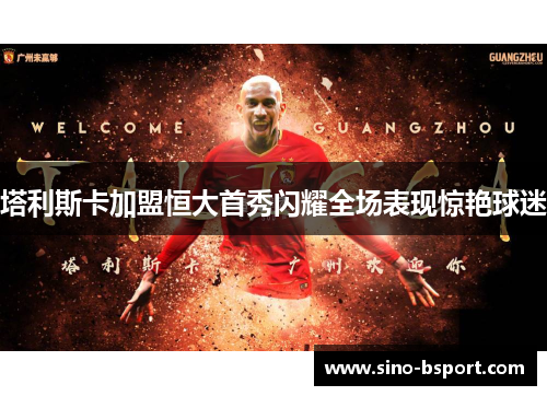 塔利斯卡加盟恒大首秀闪耀全场表现惊艳球迷 塔利斯卡加盟恒大首秀闪耀全场表现惊艳球迷