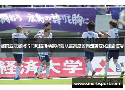 赛前亚冠赛场冷门风险持续累积强队需高度警惕走势变化加剧信号